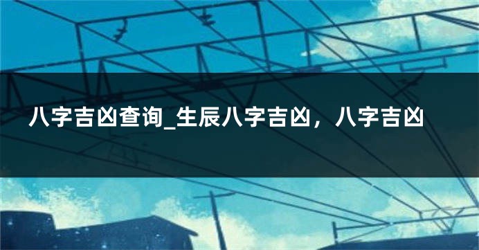 八字吉凶查询_生辰八字吉凶，八字吉凶
