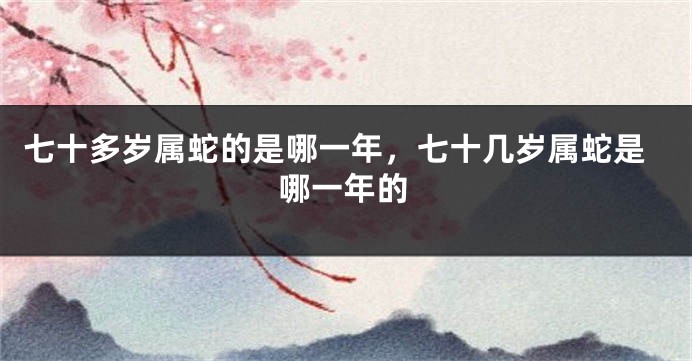 七十多岁属蛇的是哪一年，七十几岁属蛇是哪一年的