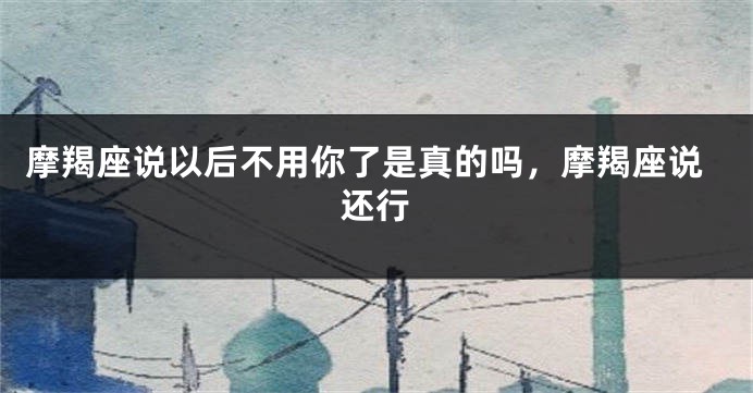 摩羯座说以后不用你了是真的吗，摩羯座说还行