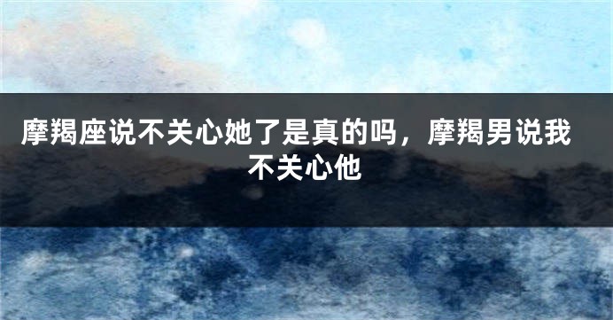 摩羯座说不关心她了是真的吗，摩羯男说我不关心他