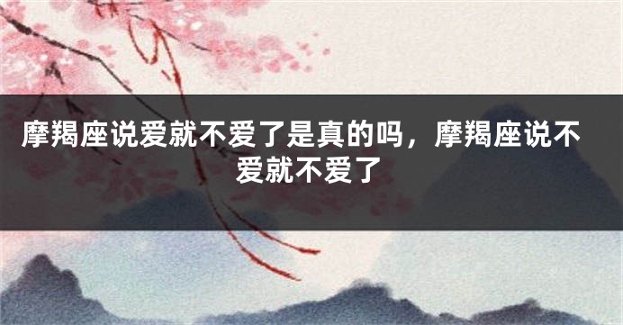 摩羯座说爱就不爱了是真的吗，摩羯座说不爱就不爱了