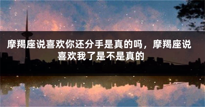 摩羯座说喜欢你还分手是真的吗，摩羯座说喜欢我了是不是真的