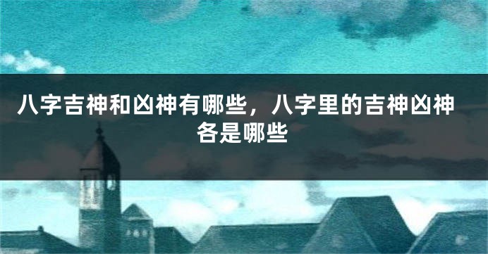 八字吉神和凶神有哪些，八字里的吉神凶神各是哪些