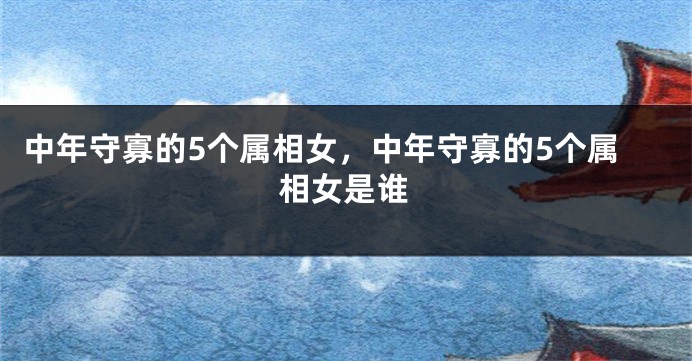 中年守寡的5个属相女，中年守寡的5个属相女是谁