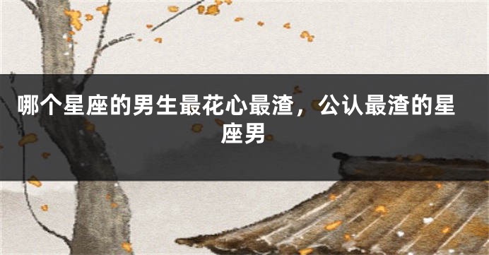 哪个星座的男生最花心最渣，公认最渣的星座男