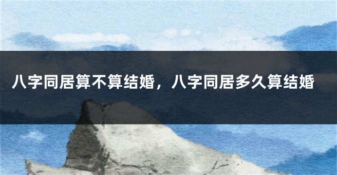 八字同居算不算结婚，八字同居多久算结婚