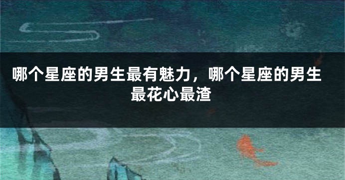 哪个星座的男生最有魅力，哪个星座的男生最花心最渣
