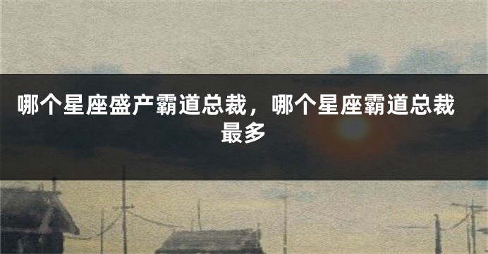 哪个星座盛产霸道总裁，哪个星座霸道总裁最多