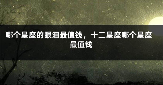 哪个星座的眼泪最值钱，十二星座哪个星座最值钱