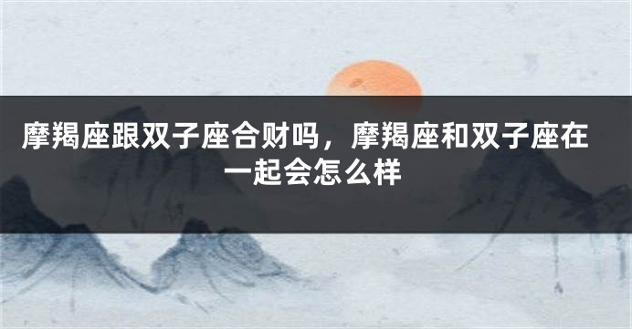 摩羯座跟双子座合财吗，摩羯座和双子座在一起会怎么样