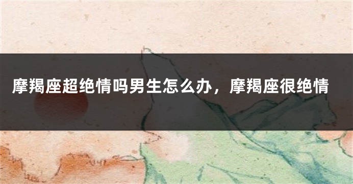 摩羯座超绝情吗男生怎么办，摩羯座很绝情
