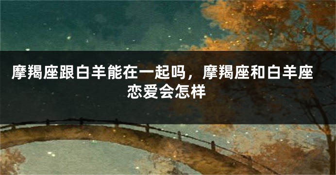 摩羯座跟白羊能在一起吗，摩羯座和白羊座恋爱会怎样