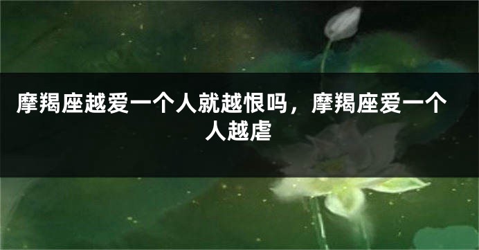 摩羯座越爱一个人就越恨吗，摩羯座爱一个人越虐
