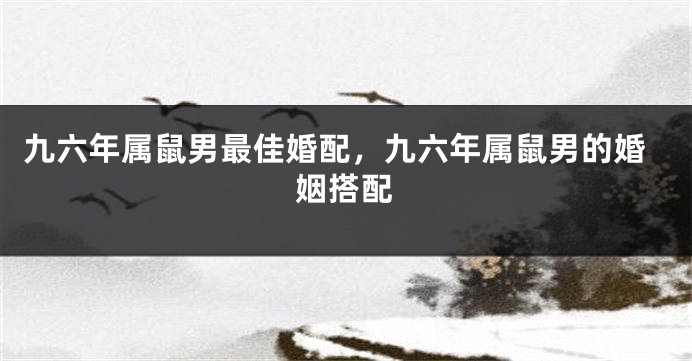 九六年属鼠男最佳婚配，九六年属鼠男的婚姻搭配