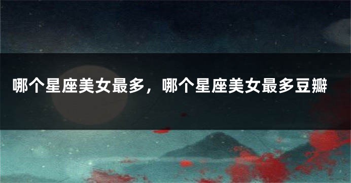 哪个星座美女最多，哪个星座美女最多豆瓣