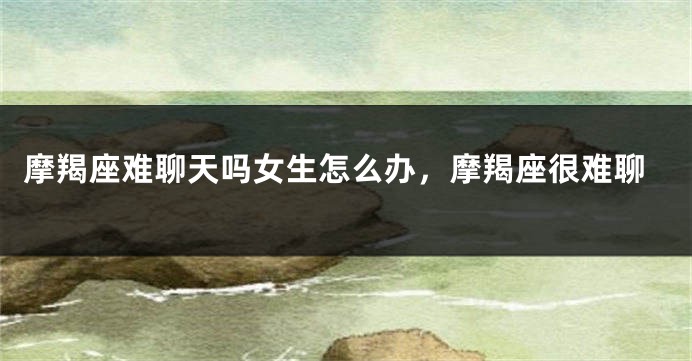 摩羯座难聊天吗女生怎么办，摩羯座很难聊