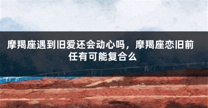 摩羯座遇到旧爱还会动心吗，摩羯座恋旧前任有可能复合么