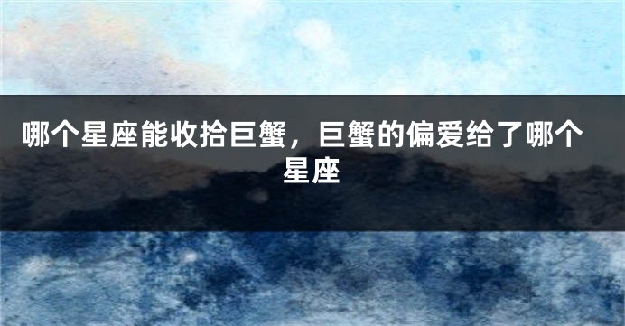 哪个星座能收拾巨蟹，巨蟹的偏爱给了哪个星座