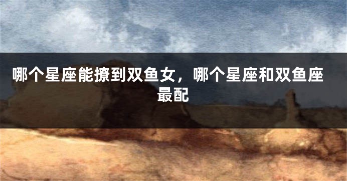 哪个星座能撩到双鱼女,哪个星座和双鱼座最配