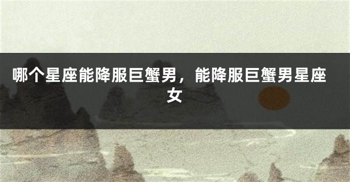 哪个星座能降服巨蟹男，能降服巨蟹男星座女