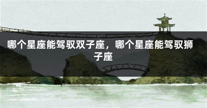 哪个星座能驾驭双子座，哪个星座能驾驭狮子座