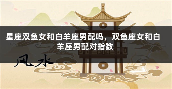 星座双鱼女和白羊座男配吗，双鱼座女和白羊座男配对指数