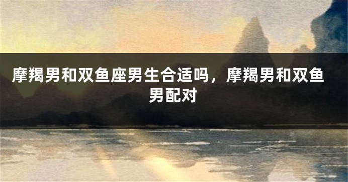 摩羯男和双鱼座男生合适吗，摩羯男和双鱼男配对