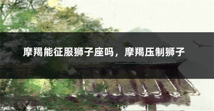 摩羯能征服狮子座吗，摩羯压制狮子
