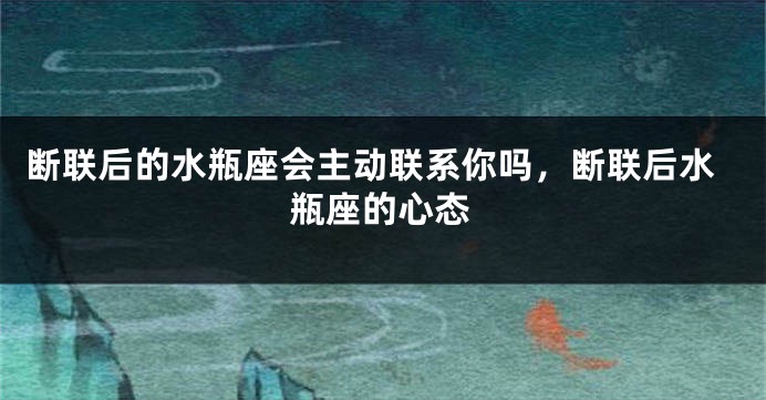 断联后的水瓶座会主动联系你吗，断联后水瓶座的心态