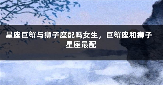 星座巨蟹与狮子座配吗女生，巨蟹座和狮子星座最配