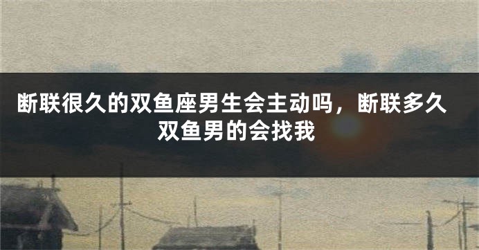 断联很久的双鱼座男生会主动吗，断联多久双鱼男的会找我