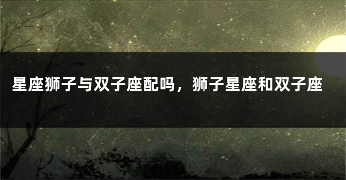 星座狮子与双子座配吗，狮子星座和双子座