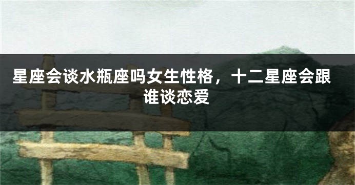 星座会谈水瓶座吗女生性格，十二星座会跟谁谈恋爱