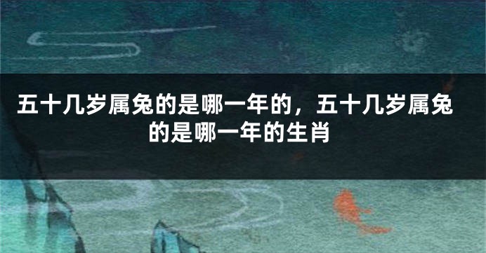 五十几岁属兔的是哪一年的，五十几岁属兔的是哪一年的生肖