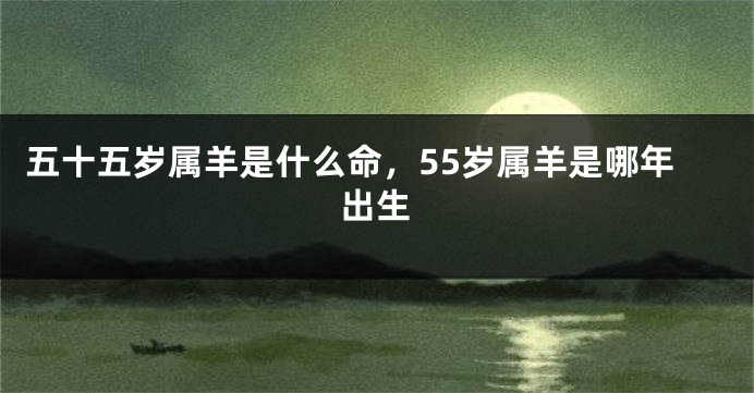 五十五岁属羊是什么命，55岁属羊是哪年出生