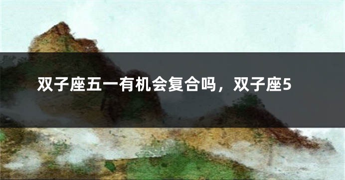 双子座五一有机会复合吗，双子座5