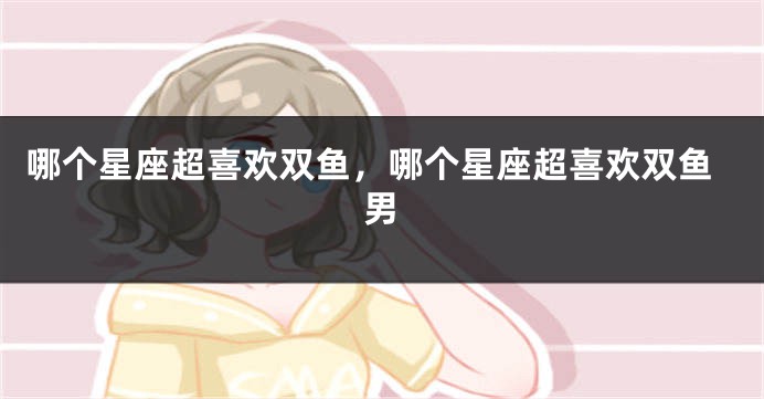 哪个星座超喜欢双鱼，哪个星座超喜欢双鱼男
