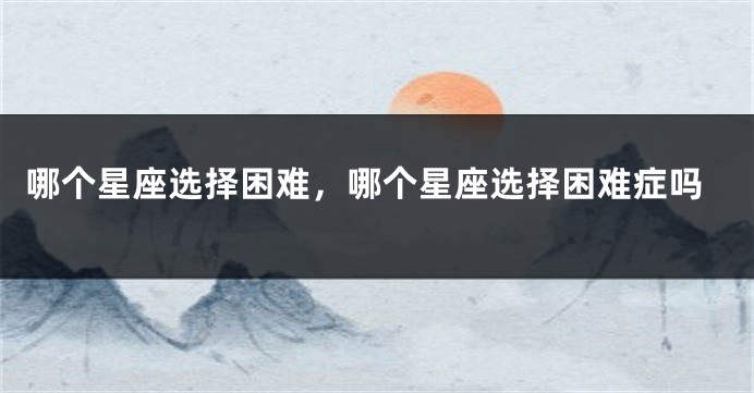 哪个星座选择困难，哪个星座选择困难症吗