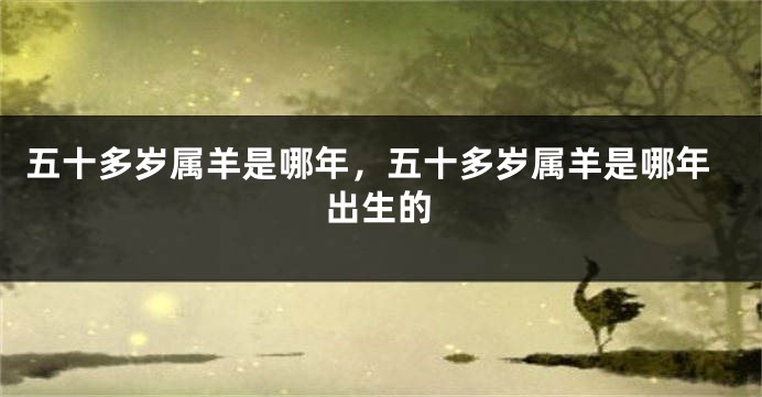 五十多岁属羊是哪年，五十多岁属羊是哪年出生的