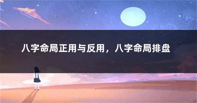 八字命局正用与反用，八字命局排盘