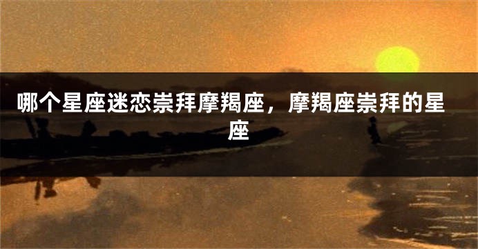 哪个星座迷恋崇拜摩羯座，摩羯座崇拜的星座