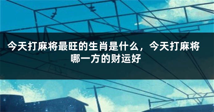 今天打麻将最旺的生肖是什么，今天打麻将哪一方的财运好
