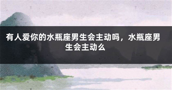 有人爱你的水瓶座男生会主动吗，水瓶座男生会主动么