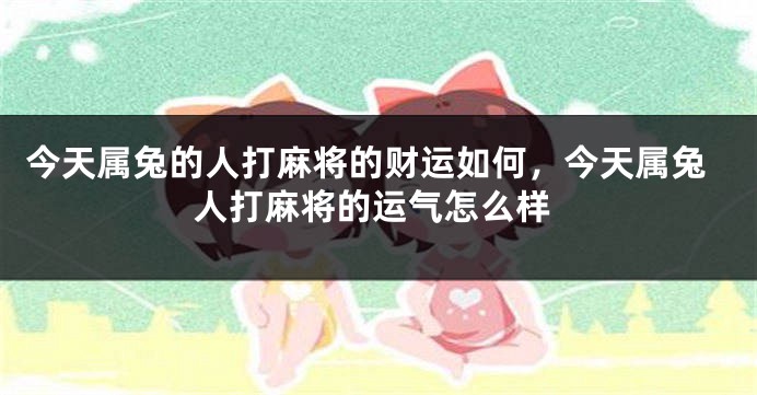 今天属兔的人打麻将的财运如何，今天属兔人打麻将的运气怎么样