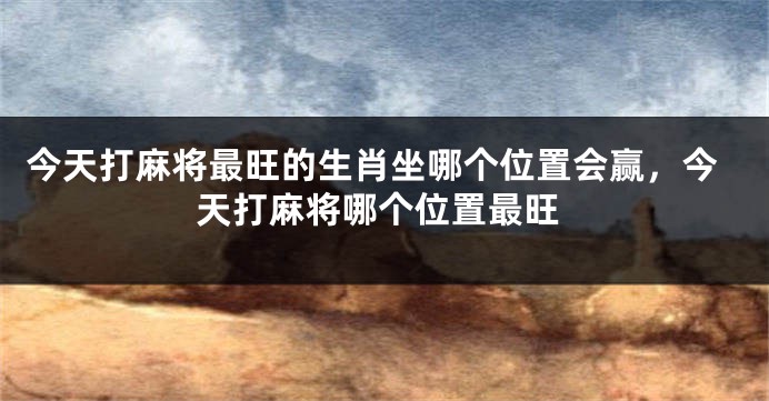 今天打麻将最旺的生肖坐哪个位置会赢，今天打麻将哪个位置最旺