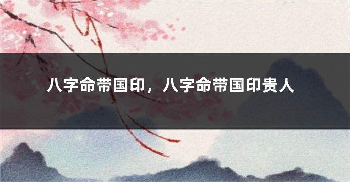 八字命带国印，八字命带国印贵人