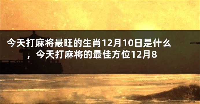 今天打麻将最旺的生肖12月10日是什么，今天打麻将的最佳方位12月8