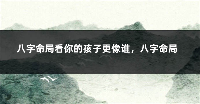 八字命局看你的孩子更像谁，八字命局