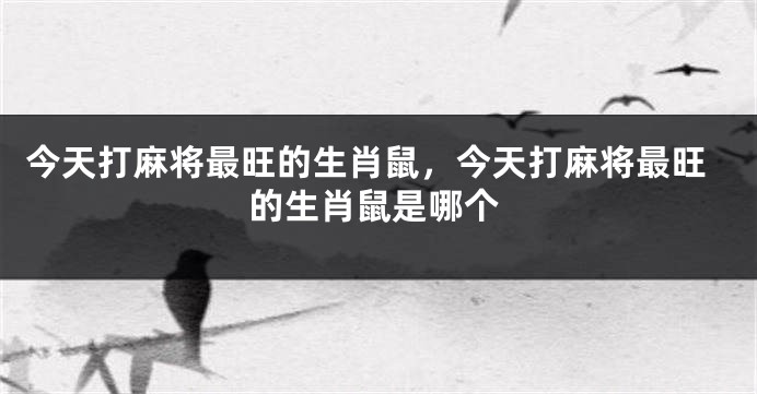 今天打麻将最旺的生肖鼠，今天打麻将最旺的生肖鼠是哪个