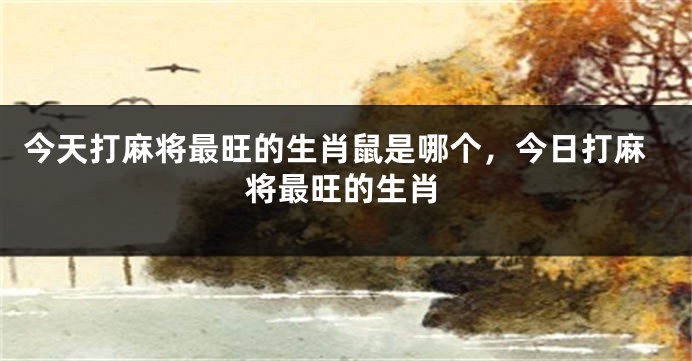 今天打麻将最旺的生肖鼠是哪个，今日打麻将最旺的生肖